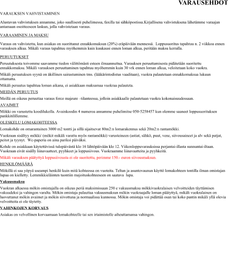 VARAUSEHDOT VARAUKSEN VAHVISTAMINEN Alustavan vahvistuksen annamme, joko suullisesti puhelimessa, faxilla tai sähköpostissa.Kirjallisena vahvistuksena lähetämme varaajan antamaan osoitteeseen laskun, jolla vahvistetaan varaus.  VARAAMINEN JA MAKSU Varaus on vahvistettu, kun asiakas on suorittanut ennakkomaksun (20%) eräpäivään mennessä.  Loppusuoritus tapahtuu n. 2 viikkoa ennen varauksen alkua. Mikäli varaus tapahtuu myöhemmin kuin kuukausi ennen loman alkua, peritään maksu kerralla.  PERUUTUKSET Peruutuksesta toivomme saavamme tiedon välittömästi esteen ilmaannuttua. Varauksen peruuttamisesta pidätetään suoritettu ennakkomaksu. Mikäli varauksen peruuttaminen tapahtuu myöhemmin kuin 30 vrk ennen loman alkua, veloitetaan koko vuokra.  Mikäli peruutuksen syynä on äkillinen sairastuminen tms. (lääkärintodistus vaaditaan), vuokra palautetaan ennakkomaksua lukuun ottamatta.  Mikäli peruutus tapahtuu loman aikana, ei asiakkaan maksamaa vuokraa palauteta.  MEIDÄN PERUUTUS Meillä on oikeus peruuttaa varaus force majeure –tilanteessa, jolloin asiakkaalle palautetaan vuokra kokonaisuudessaan.  AVAIMET Mökki on varustettu koodilukolla. Avainkoodin 4 numeroa annamme puhelimitse 050-5258457 kun olemme saaneet loppusuorituksen pankkitilillemme. OLESKELU LOMAKOHTEESSA  Lomakohde on omarantainen 3000 m2 tontti ja sillä sijaitsevat 80m2:n lomarakennus sekä 20m2:n rantamökki. Vuokraan sisältyy mökki/ (mökit mikäli varattu myös rantamökki) varusteineen (astiat, sähkö, puut, vene, siivousaineet ja alv sekä patjat, peitot ja tyynyt.  Wc-paperia on aina pariksi päiväksi.  Kohde on asiakkaan käytettävissä tulopäivästä klo 16 lähtöpäivään klo 12. Viikonloppuvarauksissa perjantai-illasta sunnuntai-iltaan. Vuokraan eivät sisälly liinavaatteet, pyyhkeet ja loppusiivous. Vuokraamme liinavaatteita ja pyyhkeitä. Mikäli varauksen päätyttyä loppusiivousta ei ole suoritettu, perimme 150.- euron siivousmaksun.  HENKILÖMÄÄRÄ Mökillä ei saa yöpyä useampi henkilö kuin mitä kohteessa on vuoteita. Teltan ja asuntovaunun käyttö lomakohteen tontilla ilman omistajan lupaa on kielletty. Lemmikkieläinten tuontiin majoituskohteeseen on saatava  lupa. Vakuusmaksu Vuokran alkaessa mökin omistajalla on oikeus periä maksimissaan 250 e vakuusmaksu mökkivuokralaisen velvoitteiden täyttämisen vakuudeksi ja vahingon varalta. Mökin omistaja palauttaa vakuusmaksun mökin vuokraajalle loman päätyttyä, mikäli vuokralainen on luovuttanut mökin avaimet ja mökin siivottuna ja normaalissa kunnossa. Mökin omistaja voi pidättää osan tai koko pantin mikäli yllä olevia velvoitteita ei ole täytetty.  VAHINKOJEN KORVAUS  Asiakas on velvollinen korvaamaan lomakohteelle tai sen irtaimistolle aiheuttamansa vahingon.